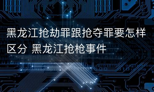 黑龙江抢劫罪跟抢夺罪要怎样区分 黑龙江抢枪事件