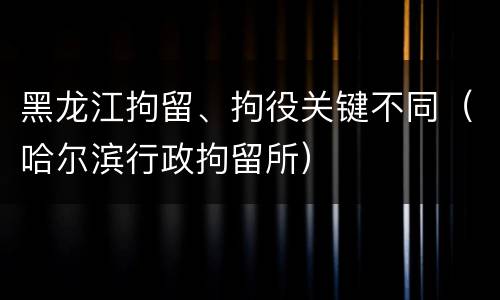 黑龙江拘留、拘役关键不同（哈尔滨行政拘留所）