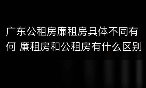 广东公租房廉租房具体不同有何 廉租房和公租房有什么区别广州