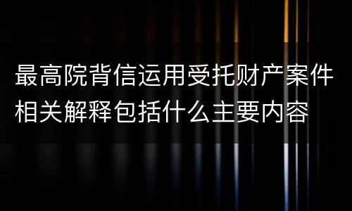 最高院背信运用受托财产案件相关解释包括什么主要内容