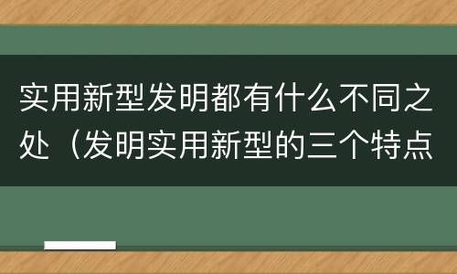 实用新型发明都有什么不同之处（发明实用新型的三个特点）