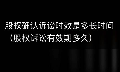 股权确认诉讼时效是多长时间（股权诉讼有效期多久）