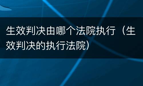 生效判决由哪个法院执行（生效判决的执行法院）