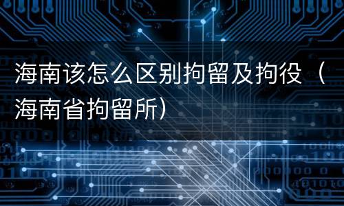 海南该怎么区别拘留及拘役（海南省拘留所）