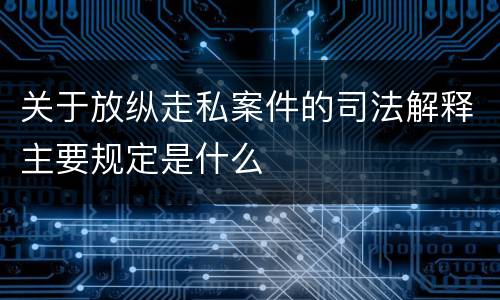 关于放纵走私案件的司法解释主要规定是什么