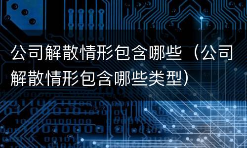 公司解散情形包含哪些（公司解散情形包含哪些类型）