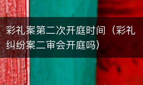 彩礼案第二次开庭时间（彩礼纠纷案二审会开庭吗）