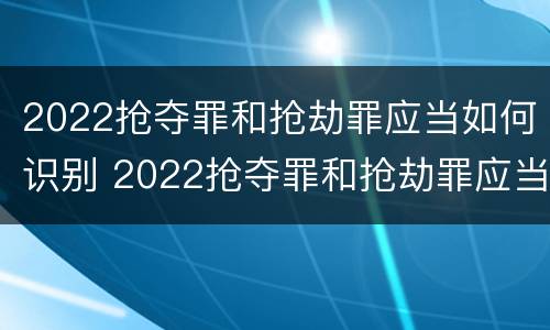 2022抢夺罪和抢劫罪应当如何识别 2022抢夺罪和抢劫罪应当如何识别判刑