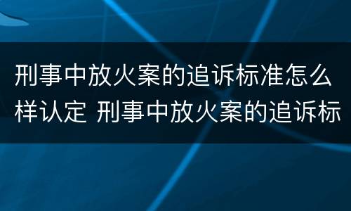 刑事中放火案的追诉标准怎么样认定 刑事中放火案的追诉标准怎么样认定为犯罪