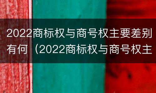 2022商标权与商号权主要差别有何（2022商标权与商号权主要差别有何异同）