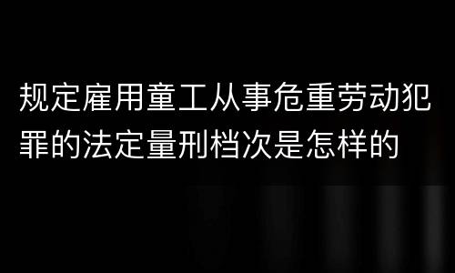 规定雇用童工从事危重劳动犯罪的法定量刑档次是怎样的