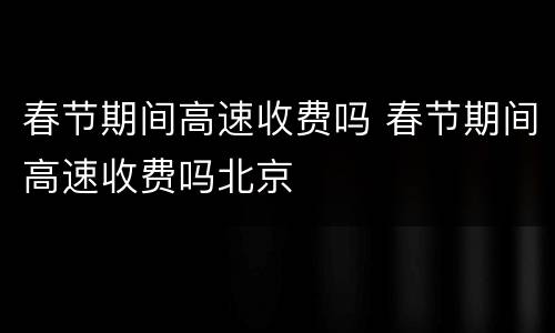春节期间高速收费吗 春节期间高速收费吗北京