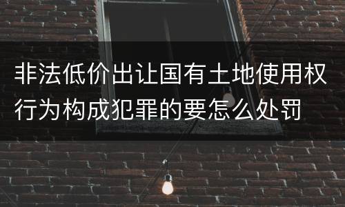 非法低价出让国有土地使用权行为构成犯罪的要怎么处罚
