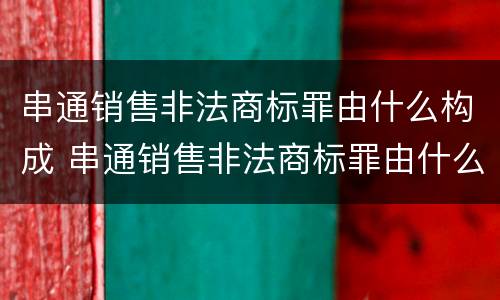 串通销售非法商标罪由什么构成 串通销售非法商标罪由什么构成的