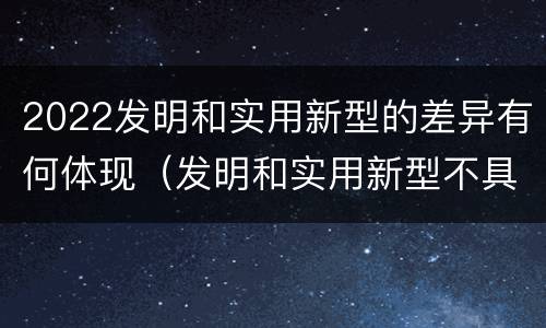 2022发明和实用新型的差异有何体现（发明和实用新型不具有什么特性）