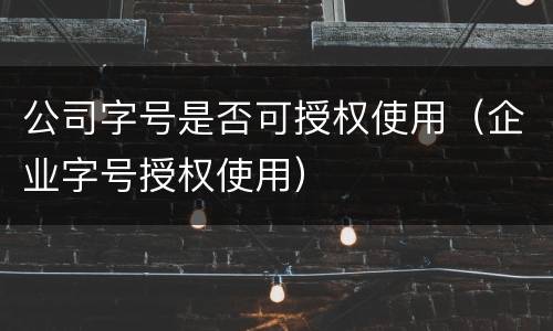 公司字号是否可授权使用（企业字号授权使用）
