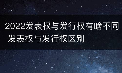 2022发表权与发行权有啥不同 发表权与发行权区别