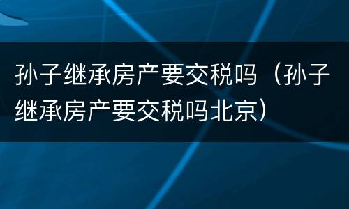 孙子继承房产要交税吗（孙子继承房产要交税吗北京）