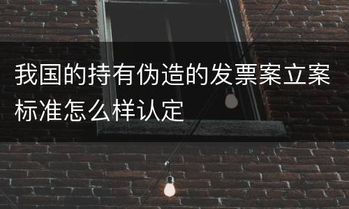 我国的持有伪造的发票案立案标准怎么样认定
