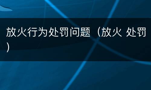 放火行为处罚问题（放火 处罚）