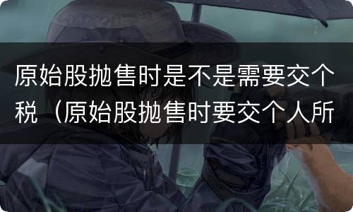 原始股抛售时是不是需要交个税（原始股抛售时要交个人所得税吗）