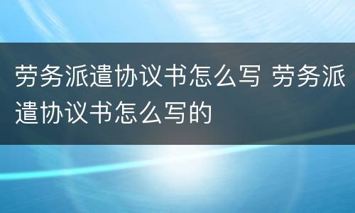 劳务派遣协议书怎么写 劳务派遣协议书怎么写的