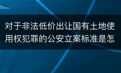 对于非法低价出让国有土地使用权犯罪的公安立案标准是怎样的