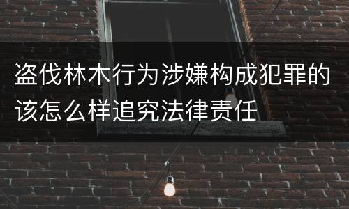 盗伐林木行为涉嫌构成犯罪的该怎么样追究法律责任