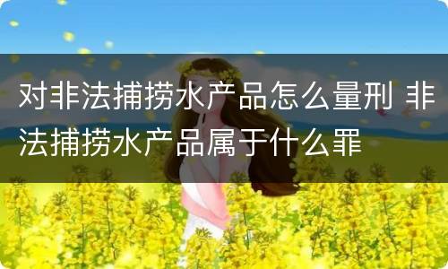 对非法捕捞水产品怎么量刑 非法捕捞水产品属于什么罪
