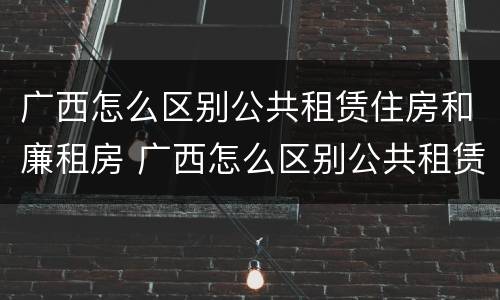 广西怎么区别公共租赁住房和廉租房 广西怎么区别公共租赁住房和廉租房的区别