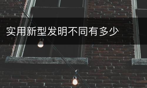 实用新型发明不同有多少