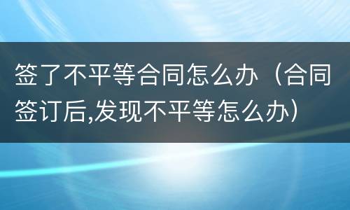 签了不平等合同怎么办（合同签订后,发现不平等怎么办）