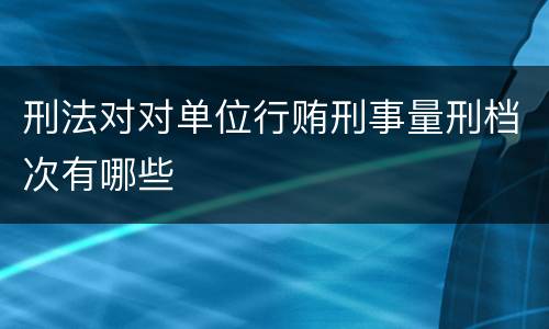 刑法对对单位行贿刑事量刑档次有哪些