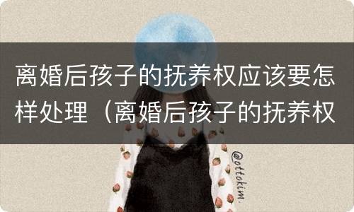 离婚后孩子的抚养权应该要怎样处理（离婚后孩子的抚养权怎么办）