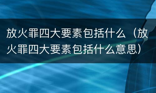 放火罪四大要素包括什么（放火罪四大要素包括什么意思）