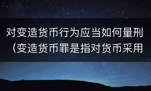 对变造货币行为应当如何量刑（变造货币罪是指对货币采用什么方法）