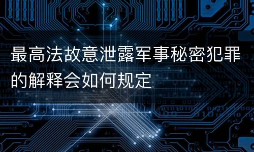 最高法故意泄露军事秘密犯罪的解释会如何规定