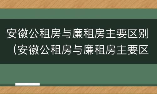 安徽公租房与廉租房主要区别（安徽公租房与廉租房主要区别在哪）