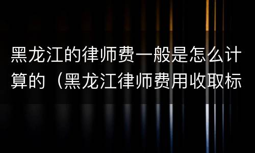 黑龙江的律师费一般是怎么计算的（黑龙江律师费用收取标准）