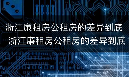 浙江廉租房公租房的差异到底 浙江廉租房公租房的差异到底是什么