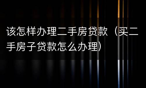 该怎样办理二手房贷款（买二手房子贷款怎么办理）