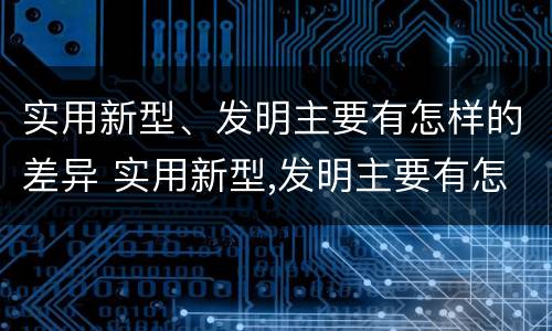 实用新型、发明主要有怎样的差异 实用新型,发明主要有怎样的差异和优势