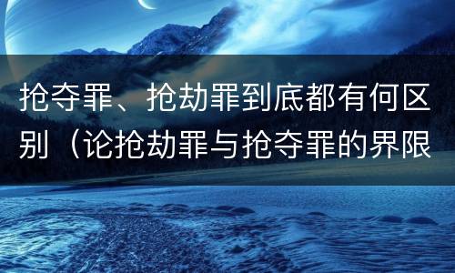 抢夺罪、抢劫罪到底都有何区别（论抢劫罪与抢夺罪的界限）