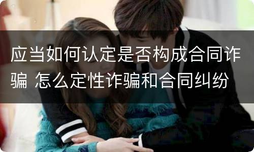 应当如何认定是否构成合同诈骗 怎么定性诈骗和合同纠纷