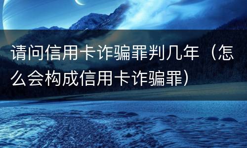请问信用卡诈骗罪判几年（怎么会构成信用卡诈骗罪）