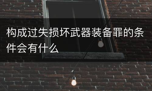 构成过失损坏武器装备罪的条件会有什么