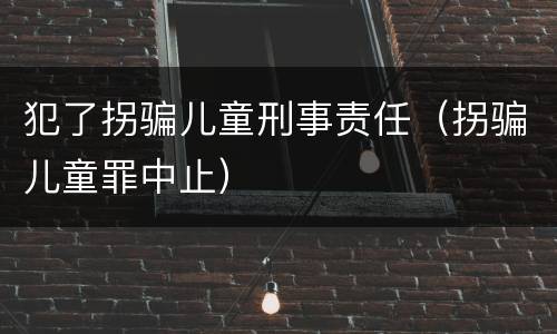 犯了拐骗儿童刑事责任（拐骗儿童罪中止）