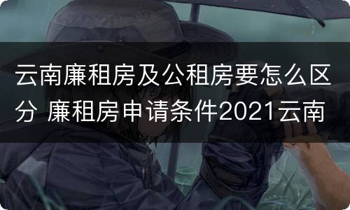 云南廉租房及公租房要怎么区分 廉租房申请条件2021云南