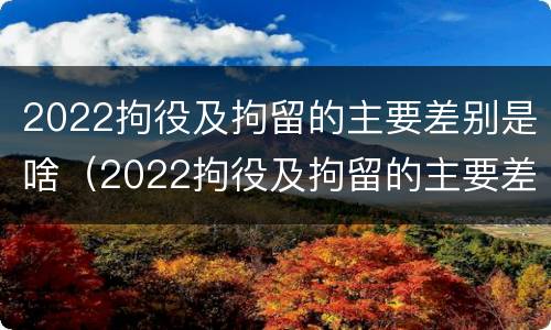2022拘役及拘留的主要差别是啥（2022拘役及拘留的主要差别是啥呢）