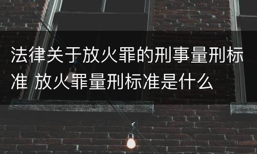 法律关于放火罪的刑事量刑标准 放火罪量刑标准是什么